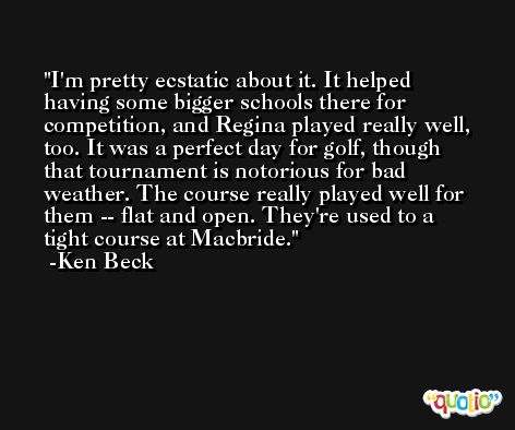 I'm pretty ecstatic about it. It helped having some bigger schools there for competition, and Regina played really well, too. It was a perfect day for golf, though that tournament is notorious for bad weather. The course really played well for them -- flat and open. They're used to a tight course at Macbride. -Ken Beck