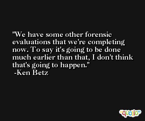 We have some other forensic evaluations that we're completing now. To say it's going to be done much earlier than that, I don't think that's going to happen. -Ken Betz