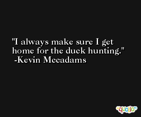 I always make sure I get home for the duck hunting. -Kevin Mccadams