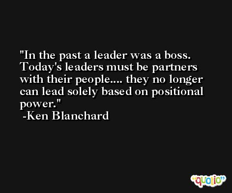 In the past a leader was a boss. Today's leaders must be partners with their people.... they no longer can lead solely based on positional power. -Ken Blanchard