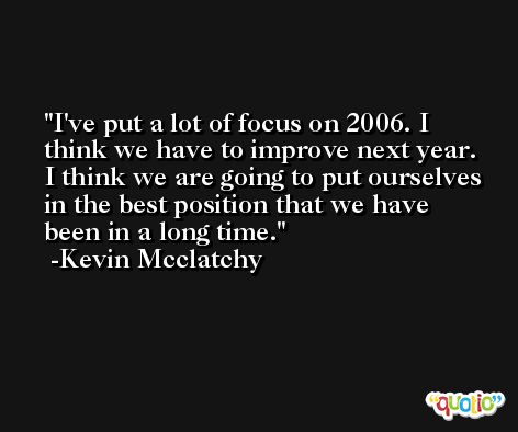 I've put a lot of focus on 2006. I think we have to improve next year. I think we are going to put ourselves in the best position that we have been in a long time. -Kevin Mcclatchy