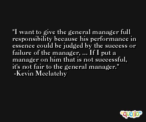 I want to give the general manager full responsibility because his performance in essence could be judged by the success or failure of the manager, ... If I put a manager on him that is not successful, it's not fair to the general manager. -Kevin Mcclatchy