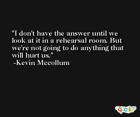 I don't have the answer until we look at it in a rehearsal room. But we're not going to do anything that will hurt us. -Kevin Mccollum