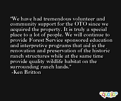 We have had tremendous volunteer and community support for the OTO since we acquired the property. It is truly a special place to a lot of people. We will continue to provide Forest Service sponsored education and interpretive programs that aid in the renovation and preservation of the historic ranch structures while at the same time provide quality wildlife habitat on the surrounding ranch lands. -Ken Britton