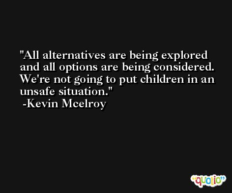 All alternatives are being explored and all options are being considered. We're not going to put children in an unsafe situation. -Kevin Mcelroy