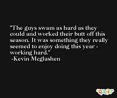 The guys swam as hard as they could and worked their butt off this season. It was something they really seemed to enjoy doing this year - working hard. -Kevin Mcglashen