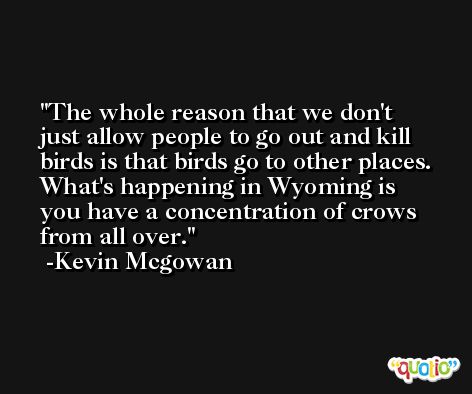 The whole reason that we don't just allow people to go out and kill birds is that birds go to other places. What's happening in Wyoming is you have a concentration of crows from all over. -Kevin Mcgowan