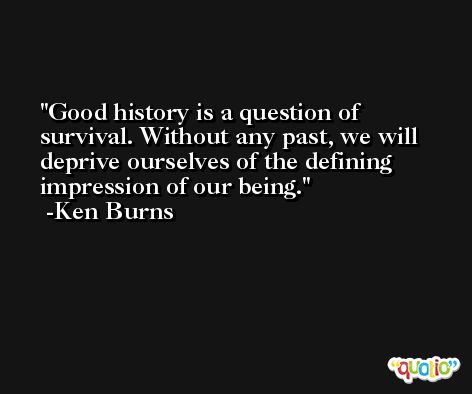 Good history is a question of survival. Without any past, we will deprive ourselves of the defining impression of our being. -Ken Burns