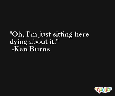 Oh, I'm just sitting here dying about it. -Ken Burns