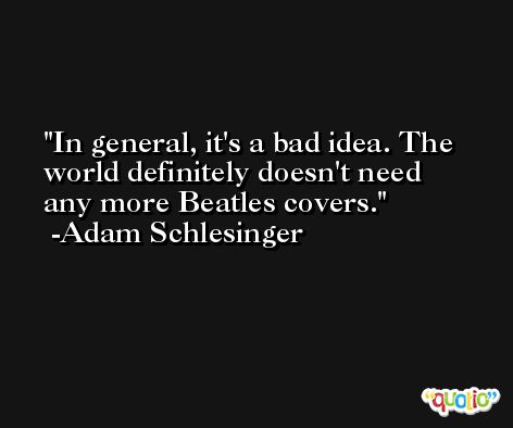 In general, it's a bad idea. The world definitely doesn't need any more Beatles covers. -Adam Schlesinger