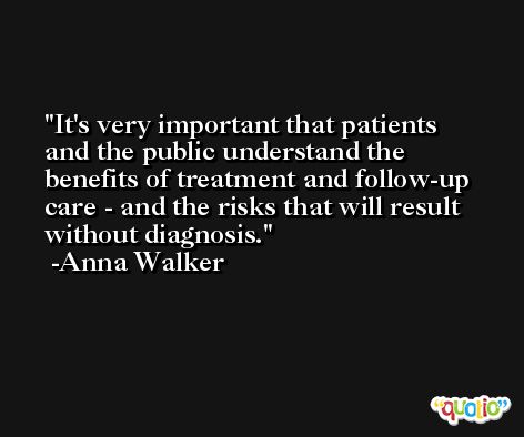 It's very important that patients and the public understand the benefits of treatment and follow-up care - and the risks that will result without diagnosis. -Anna Walker