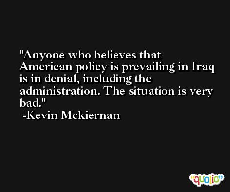 Anyone who believes that American policy is prevailing in Iraq is in denial, including the administration. The situation is very bad. -Kevin Mckiernan