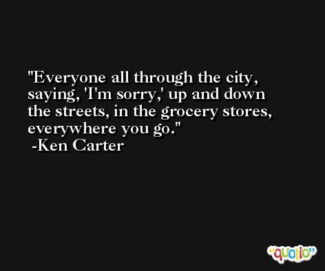 Everyone all through the city, saying, 'I'm sorry,' up and down the streets, in the grocery stores, everywhere you go. -Ken Carter
