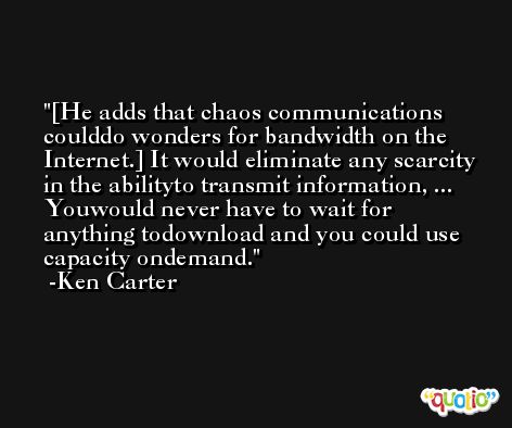 [He adds that chaos communications coulddo wonders for bandwidth on the Internet.] It would eliminate any scarcity in the abilityto transmit information, ... Youwould never have to wait for anything todownload and you could use capacity ondemand. -Ken Carter