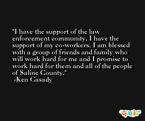 I have the support of the law enforcement community, I have the support of my co-workers, I am blessed with a group of friends and family who will work hard for me and I promise to work hard for them and all of the people of Saline County. -Ken Casady