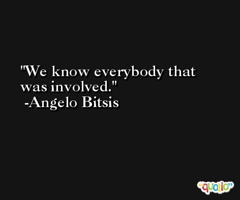 We know everybody that was involved. -Angelo Bitsis
