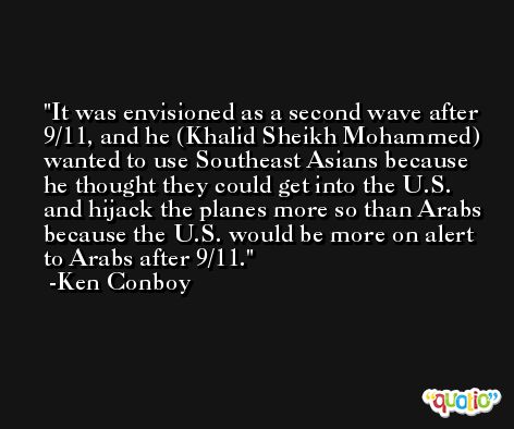 It was envisioned as a second wave after 9/11, and he (Khalid Sheikh Mohammed) wanted to use Southeast Asians because he thought they could get into the U.S. and hijack the planes more so than Arabs because the U.S. would be more on alert to Arabs after 9/11. -Ken Conboy