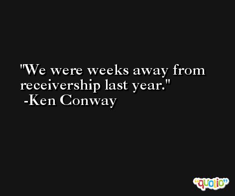 We were weeks away from receivership last year. -Ken Conway