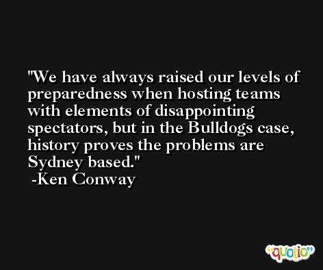 We have always raised our levels of preparedness when hosting teams with elements of disappointing spectators, but in the Bulldogs case, history proves the problems are Sydney based. -Ken Conway