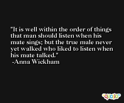 It is well within the order of things that man should listen when his mate sings; but the true male never yet walked who liked to listen when his mate talked. -Anna Wickham