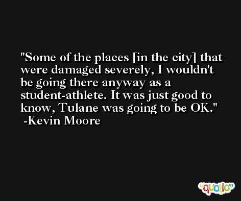 Some of the places [in the city] that were damaged severely, I wouldn't be going there anyway as a student-athlete. It was just good to know, Tulane was going to be OK. -Kevin Moore