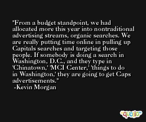 From a budget standpoint, we had allocated more this year into nontraditional advertising streams, organic searches. We are really putting time online in pulling up Capitals searches and targeting those people. If somebody is doing a search in Washington, D.C., and they type in 'Chinatown,' 'MCI Center,' 'things to do in Washington,' they are going to get Caps advertisements. -Kevin Morgan
