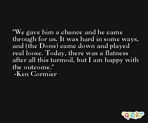 We gave him a chance and he came through for us. It was hard in some ways, and (the Dons) came down and played real loose. Today, there was a flatness after all this turmoil, but I am happy with the outcome. -Ken Cormier