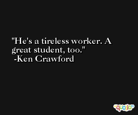 He's a tireless worker. A great student, too. -Ken Crawford