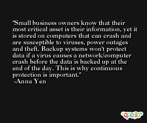 Small business owners know that their most critical asset is their information, yet it is stored on computers that can crash and are susceptible to viruses, power outages and theft. Backup systems won't protect data if a virus causes a network/computer crash before the data is backed up at the end of the day. This is why continuous protection is important. -Anna Yen