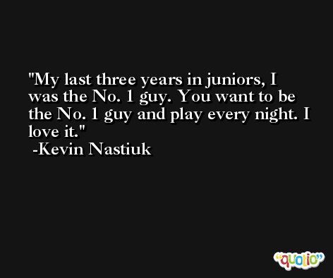 My last three years in juniors, I was the No. 1 guy. You want to be the No. 1 guy and play every night. I love it. -Kevin Nastiuk