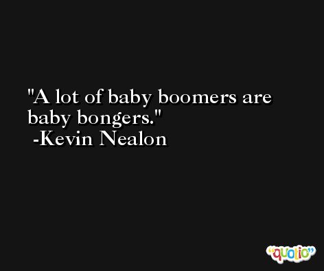 A lot of baby boomers are baby bongers. -Kevin Nealon