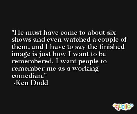 He must have come to about six shows and even watched a couple of them, and I have to say the finished image is just how I want to be remembered. I want people to remember me as a working comedian. -Ken Dodd