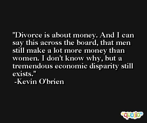 Divorce is about money. And I can say this across the board, that men still make a lot more money than women. I don't know why, but a tremendous economic disparity still exists. -Kevin O'brien