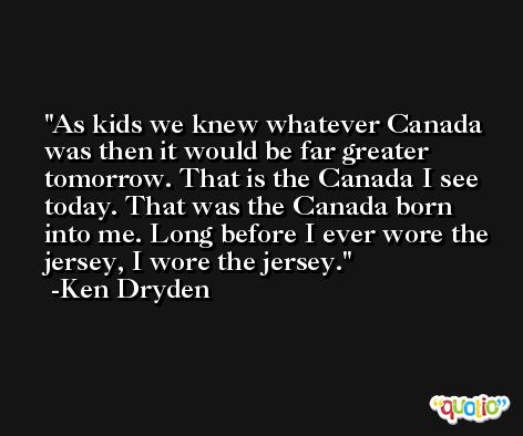As kids we knew whatever Canada was then it would be far greater tomorrow. That is the Canada I see today. That was the Canada born into me. Long before I ever wore the jersey, I wore the jersey. -Ken Dryden