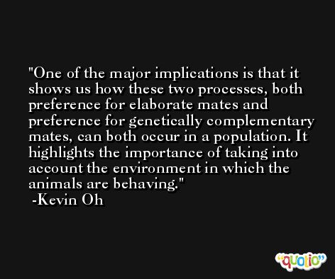 One of the major implications is that it shows us how these two processes, both preference for elaborate mates and preference for genetically complementary mates, can both occur in a population. It highlights the importance of taking into account the environment in which the animals are behaving. -Kevin Oh