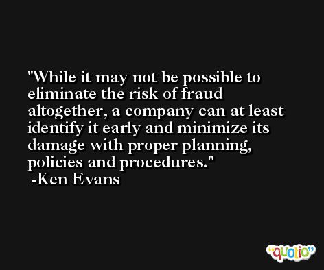 While it may not be possible to eliminate the risk of fraud altogether, a company can at least identify it early and minimize its damage with proper planning, policies and procedures. -Ken Evans