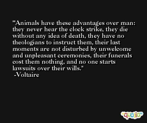 'Animals have these advantages over man: they never hear the clock strike, they die without any idea of death, they have no theologians to instruct them, their last moments are not disturbed by unwelcome and unpleasant ceremonies, their funerals cost them nothing, and no one starts lawsuits over their wills. -Voltaire