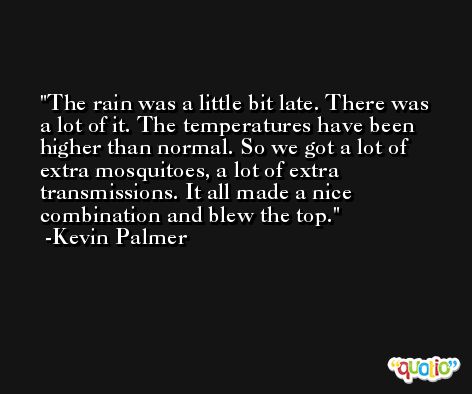 The rain was a little bit late. There was a lot of it. The temperatures have been higher than normal. So we got a lot of extra mosquitoes, a lot of extra transmissions. It all made a nice combination and blew the top. -Kevin Palmer