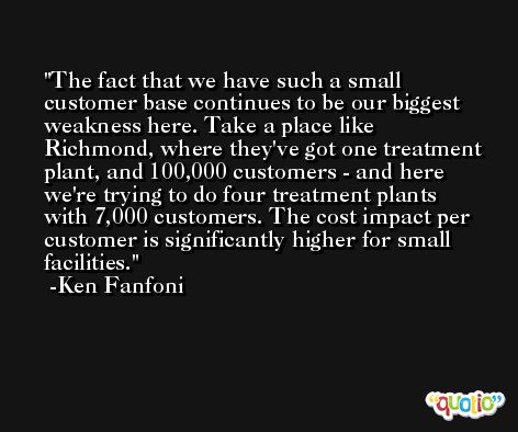 The fact that we have such a small customer base continues to be our biggest weakness here. Take a place like Richmond, where they've got one treatment plant, and 100,000 customers - and here we're trying to do four treatment plants with 7,000 customers. The cost impact per customer is significantly higher for small facilities. -Ken Fanfoni