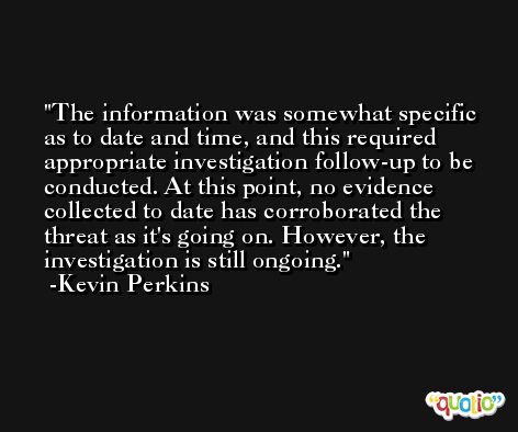 The information was somewhat specific as to date and time, and this required appropriate investigation follow-up to be conducted. At this point, no evidence collected to date has corroborated the threat as it's going on. However, the investigation is still ongoing. -Kevin Perkins