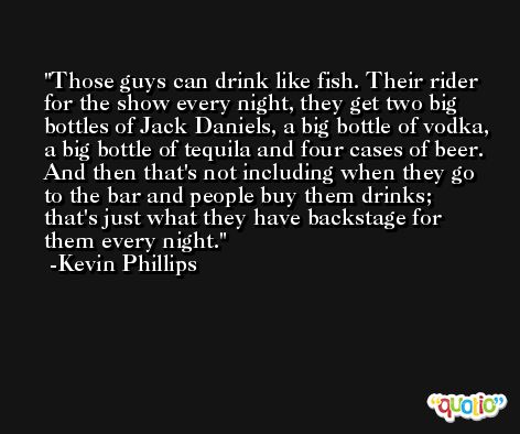 Those guys can drink like fish. Their rider for the show every night, they get two big bottles of Jack Daniels, a big bottle of vodka, a big bottle of tequila and four cases of beer. And then that's not including when they go to the bar and people buy them drinks; that's just what they have backstage for them every night. -Kevin Phillips