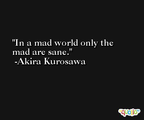 In a mad world only the mad are sane. -Akira Kurosawa