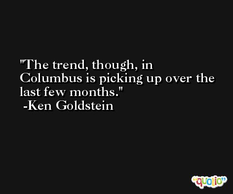 The trend, though, in Columbus is picking up over the last few months. -Ken Goldstein