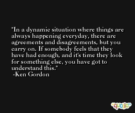 In a dynamic situation where things are always happening everyday, there are agreements and disagreements, but you carry on. If somebody feels that they have had enough, and it's time they look for something else, you have got to understand this. -Ken Gordon