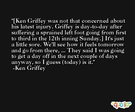 [Ken Griffey was not that concerned about his latest injury. Griffey is day-to-day after suffering a sprained left foot going from first to third in the 12th inning Sunday.] It's just a little sore. We'll see how it feels tomorrow and go from there, ... They said I was going to get a day off in the next couple of days anyway, so I guess (today) is it. -Ken Griffey