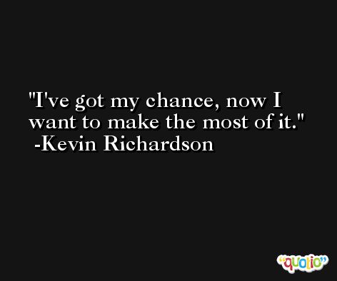 I've got my chance, now I want to make the most of it. -Kevin Richardson