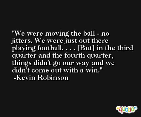 We were moving the ball - no jitters. We were just out there playing football. . . . [But] in the third quarter and the fourth quarter, things didn't go our way and we didn't come out with a win. -Kevin Robinson
