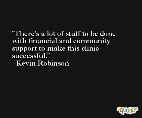 There's a lot of stuff to be done with financial and community support to make this clinic successful. -Kevin Robinson