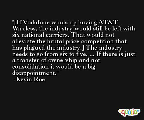 [If Vodafone winds up buying AT&T Wireless, the industry would still be left with six national carriers. That would not alleviate the brutal price competition that has plagued the industry.] The industry needs to go from six to five, ... If there is just a transfer of ownership and not consolidation it would be a big disappointment. -Kevin Roe
