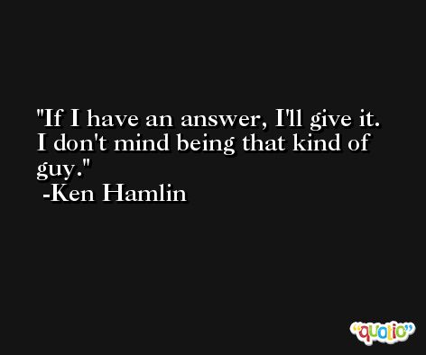 If I have an answer, I'll give it. I don't mind being that kind of guy. -Ken Hamlin